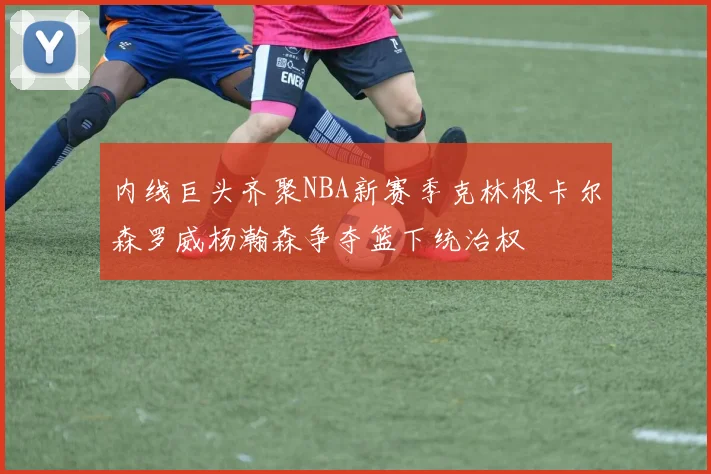 内线巨头齐聚NBA新赛季克林根卡尔森罗威杨瀚森争夺篮下统治权