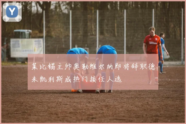 莱比锡主帅奥勒维尔纳即将辞职德米凯利斯成热门接任人选