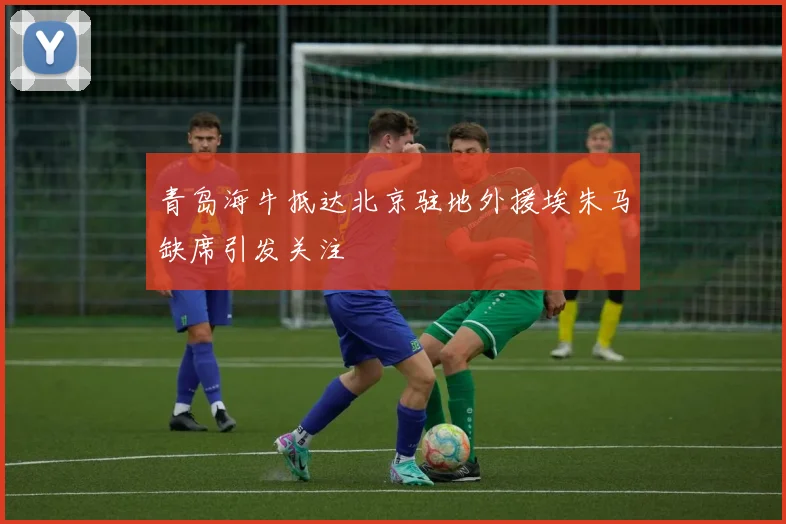 青岛海牛抵达北京驻地外援埃朱马缺席引发关注
