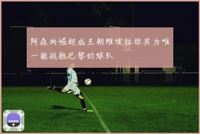 阿森纳崛起成王朝维埃拉称其为唯一能战胜巴黎的球队
