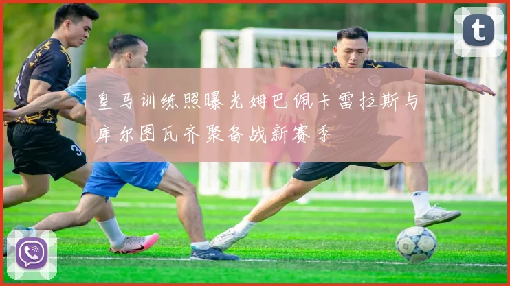 皇马训练照曝光姆巴佩卡雷拉斯与库尔图瓦齐聚备战新赛季