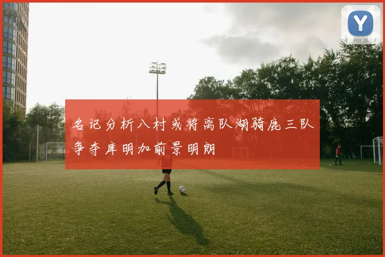 名记分析八村或将离队湖骑鹿三队争夺库明加前景明朗