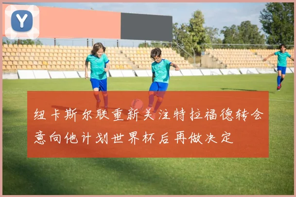 纽卡斯尔联重新关注特拉福德转会意向他计划世界杯后再做决定